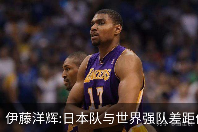 伊藤洋辉:日本队与世界强队差距依旧明显 接下来要认真复盘并休整